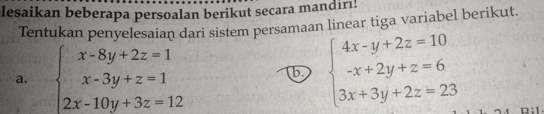 lesaikan beberapa persoalan berikut secara mandirı!
Tentukan penyelesaian dari sistem persamaan linear tiga variabel berikut.
a. beginarrayl x-8y+2z=1 x-3y+z=1 2x-10y+3z=12endarray.
b beginarrayl 4x-y+2z=10 -x+2y+z=6 3x+3y+2z=23endarray.
Ril