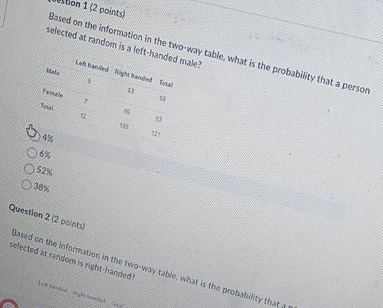 estion 1 (2 points)
selected at random is a left-ale?
Based on the information in the two-way table, what is the probability that a persor
6%
52%
38%
Question 2 (2 points)
selected at random is right-handed?
Based on the information in the two-way table, what is the probability that 
Len harded Sight handedh Tetal