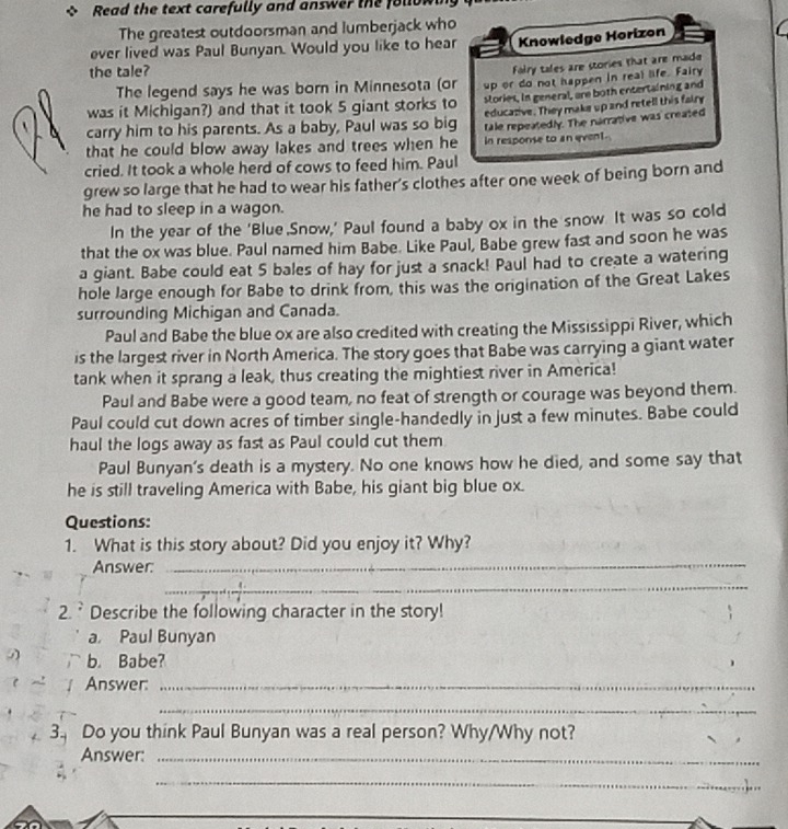 Read the text carefully and answer the folo
The greatest outdoorsman and lumberjack who
ever lived was Paul Bunyan. Would you like to hear Knowledge Horizon
the tale?
Falry tales are stories that are made
The legend says he was born in Minnesota (or up or do not happen in real life. Fairy
was it Michigan?) and that it took 5 giant storks to stories, in general, are both entertaining and
carry him to his parents. As a baby, Paul was so big educazive. They make up and retell this fairy
that he could blow away lakes and trees when he tale repeatedly. The narrative was created
in response to an event.
cried. It took a whole herd of cows to feed him. Paul
grew so large that he had to wear his father's clothes after one week of being born and
he had to sleep in a wagon.
In the year of the 'Blue Snow,' Paul found a baby ox in the snow It was so cold
that the ox was blue. Paul named him Babe. Like Paul, Babe grew fast and soon he was
a giant. Babe could eat 5 bales of hay for just a snack! Paul had to create a watering
hole large enough for Babe to drink from, this was the origination of the Great Lakes
surrounding Michigan and Canada.
Paul and Babe the blue ox are also credited with creating the Mississippi River, which
is the largest river in North America. The story goes that Babe was carrying a giant water
tank when it sprang a leak, thus creating the mightiest river in America!
Paul and Babe were a good team, no feat of strength or courage was beyond them.
Paul could cut down acres of timber single-handedly in just a few minutes. Babe could
haul the logs away as fast as Paul could cut them
Paul Bunyan's death is a mystery. No one knows how he died, and some say that
he is still traveling America with Babe, his giant big blue ox.
Questions:
_
1. What is this story about? Did you enjoy it? Why?
Answer:
_
2. ` Describe the following character in the story!
a. Paul Bunyan
b. Babe?
~! Answer:_
_
3 Do you think Paul Bunyan was a real person? Why/Why not?
Answer:_
_
_
