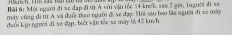 30km/h. Hô1 sau Bảo lấu th bto đủc 
Bài 6: Một người đi xe đạp đi từ A với vận tốc 14 km/h. sau 2 giờ, 1người đi xe
máy cũng di từ A và đuổi theo người đi xe đạp. Hỏi sau bao lâu người đi xe máy 
đuổi kịp người đi xe đạp, biết vận tốc xe máy là 42 km/h.