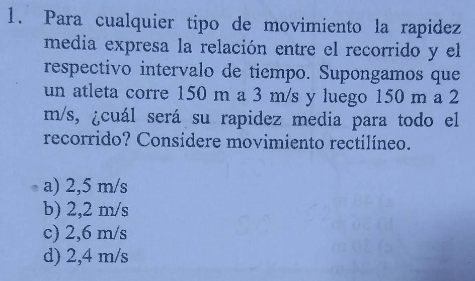 Para cualquier tipo de movimiento la rapidez
media expresa la relación entre el recorrido y el
respectivo intervalo de tiempo. Supongamos que
un atleta corre 150 m a 3 m/s y luego 150 m a 2
m/s, ¿cuál será su rapidez media para todo el
recorrido? Considere movimiento rectilíneo.
a) 2,5 m/s
b) 2,2 m/s
c) 2,6 m/s
d) 2,4 m/s