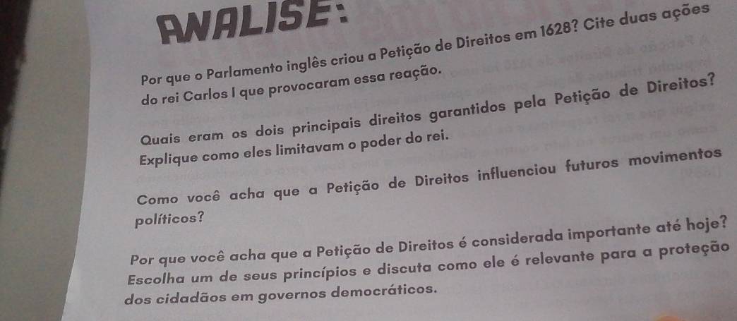 ANALISE 
Por que o Parlamento inglês criou a Petição de Direitos em 1628? Cite duas ações 
do rei Carlos I que provocaram essa reação. 
Quaís eram os dois principais direitos garantidos pela Petição de Direitos? 
Explique como eles limitavam o poder do rei. 
Como você acha que a Petição de Direitos influenciou futuros movimentos 
políticos? 
Por que você acha que a Petição de Direitos é considerada importante até hoje? 
Escolha um de seus princípios e discuta como ele é relevante para a proteção 
dos cidadãos em governos democráticos.