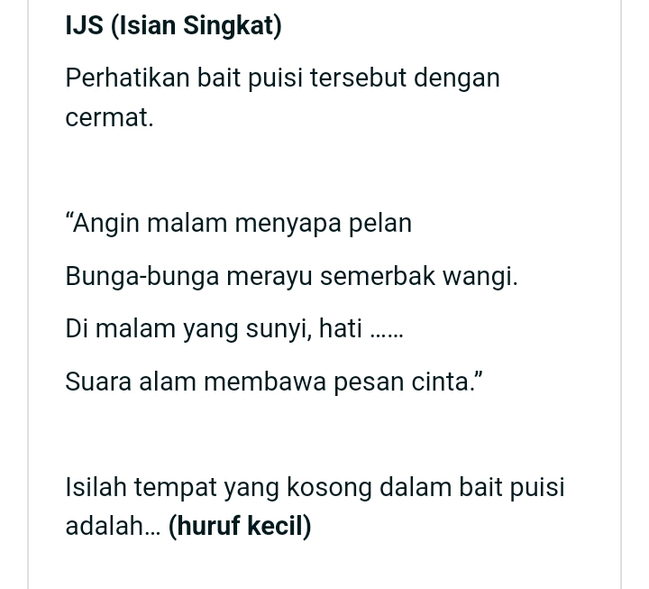 IJS (Isian Singkat) 
Perhatikan bait puisi tersebut dengan 
cermat. 
“Angin malam menyapa pelan 
Bunga-bunga merayu semerbak wangi. 
Di malam yang sunyi, hati ...... 
Suara alam membawa pesan cinta.” 
Isilah tempat yang kosong dalam bait puisi 
adalah... (huruf kecil)