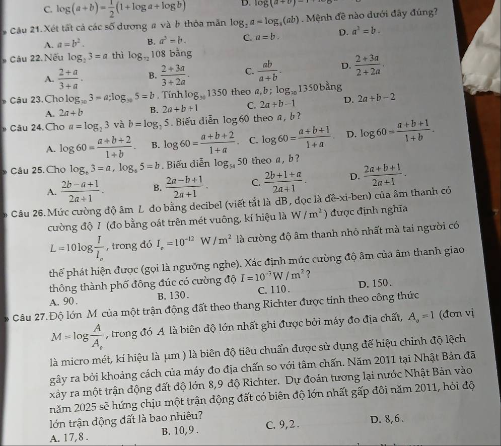 C. log (a+b)= 1/2 (1+log a+log b)
D. log (a+v)-1
Câu 21.Xét tất cả các số dương # và b thỏa mãn log _2a=log _8(ab). Mệnh đề nào dưới đây đúng?
D.
A. a=b^2.
B. a^3=b. a^2=b.
C. a=b.
Câu 22. Nếu log _23=a thì log _72108 bằng
A.  (2+a)/3+a .  (2+3a)/3+2a .
D.  (2+3a)/2+2a .
B.
C.  ab/a+b .
* Câu 23.Cho log _303=a;log _305=b. Tính log _301350 theo a,b;log _301350 bằng
A. 2a+b B. 2a+b+1 C. 2a+b-1 D. 2a+b-2
Câu 24. Cho a=log _23 và b=log _25. Biểu diễn log 60 theo a , b ?
A. log 60= (a+b+2)/1+b . B. log 60= (a+b+2)/1+a . C. log 60= (a+b+1)/1+a . D. log 60= (a+b+1)/1+b .
” Câu 25. Cho log _63=a,log _65=b Biểu diễn log _5450 theo a , b ?
A.  (2b-a+1)/2a+1 . B.  (2a-b+1)/2a+1 . C.  (2b+1+a)/2a+1 . D.  (2a+b+1)/2a+1 .
Câu 26.Mức cường độ âm L đo bằng decibel (viết tắt là dB, đọc là đề-xi-ben) của âm thanh có
cường độ I (đo bằng oát trên mét vuông, kí hiệu là W/m^2 ) được định nghĩa
L=10log frac II_e , trong đó I_o=10^(-12) W /m^2 là cường độ âm thanh nhỏ nhất mà tai người có
thể phát hiện được (gọi là ngưỡng nghe). Xác định mức cường độ âm của âm thanh giao
thông thành phố đông đúc có cường độ I=10^(-3)W/m^2 ?
A. 90 . B. 130. C. 110 . D. 150 .
Câu 27.Độ lớn M của một trận động đất theo thang Richter được tính theo công thức
M=log frac AA_o , trong đó A là biên độ lớn nhất ghi được bởi máy đo địa chất, A_o=1 (đơn vị
là micro mét, kí hiệu là μm ) là biên độ tiêu chuẩn được sử dụng để hiệu chỉnh độ lệch
gây ra bởi khoảng cách của máy đo địa chấn so với tâm chấn. Năm 2011 tại Nhật Bản đã
xảy ra một trận động đất độ lớn 8,9 độ Richter. Dự đoán tương lại nước Nhật Bản vào
năm 2025 sẽ hứng chịu một trận động đất có biên độ lớn nhất gấp đôi năm 2011, hỏi độ
lớn trận động đất là bao nhiêu? D. 8,6.
A. 17,8 . B. 10,9 . C. 9,2 .