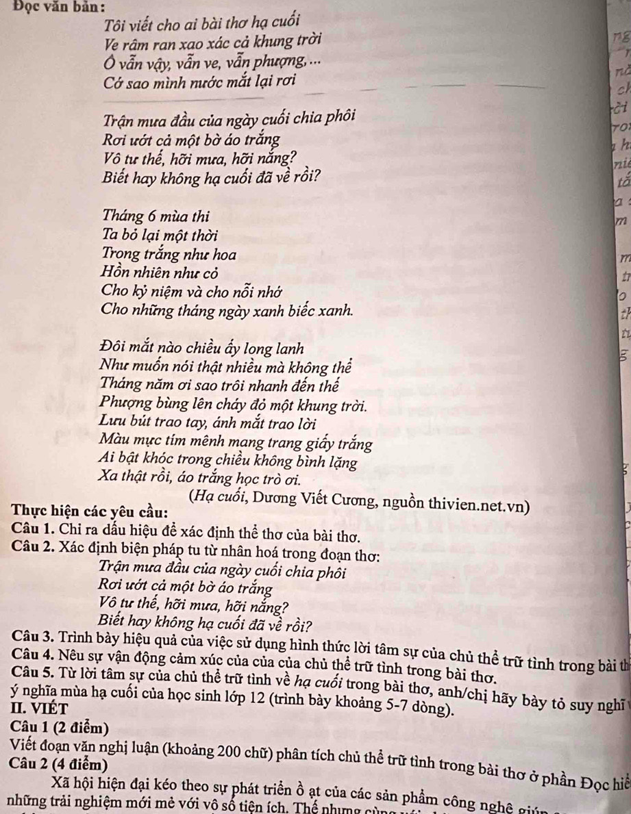 Đọc văn bản :
Tôi viết cho ai bài thơ hạ cuối
Ve râm ran xao xác cả khung trời
ng
Ô vẫn vậy, vẫn ve, vẫn phượng, ...
nà
Cớ sao mình nước mắt lại rơi
ch
Trận mưa đầu của ngày cuối chia phôi
rC i
Rơi ướt cả một bờ áo trắng
h
Vô tư thế, hỡi mưa, hỡi nắng?
Biết hay không hạ cuối đã về rồi? nié
tố
a
Tháng 6 mùa thi m
Ta bỏ lại một thời
Trong trắng như hoa
m
Hồn nhiên như cỏ
t
Cho kỷ niệm và cho nỗi nhớ
Cho những tháng ngày xanh biếc xanh.
th
t
Đôi mắt nào chiều ấy long lanh
g
Như muốn nói thật nhiều mà không thể
Tháng năm ơi sao trôi nhanh đến thế
Phượng bùng lên cháy đỏ một khung trời.
Lưu bút trao tay, ánh mắt trao lời
Màu mực tím mênh mang trang giấy trắng
Ai bật khóc trong chiều không bình lặng
Xa thật rồi, áo trắng học trò ơi.
(Hạ cuổi, Dương Viết Cương, nguồn thivien.net.vn)
Thực hiện các yêu cầu:
Câu 1. Chỉ ra dấu hiệu để xác định thể thơ của bài thơ.
Câu 2. Xác định biện pháp tu từ nhân hoá trong đoạn thơ:
Trận mưa đầu của ngày cuối chia phôi
Rơi ướt cả một bờ áo trắng
Vô tư thế, hỡi mưa, hỡi nắng?
Biết hay không hạ cuối đã về rồi?
Câu 3. Trình bày hiệu quả của việc sử dụng hình thức lời tâm sự của chủ thể trữ tình trong bài thị
Câu 4. Nêu sự vận động cảm xúc của của của chủ thể trữ tình trong bài thơ.
Câu 5. Từ lời tâm sự của chủ thể trữ tình về hạ cuối trong bài thơ, anh/chị hãy bày tỏ suy nghĩ 
ý nghĩa mùa hạ cuối của học sinh lớp 12 (trình bày khoảng 5-7 dòng).
II. VIÉT
Câu 1 (2 điểm)
Câu 2 (4 điểm)  Viết đoạn văn nghị luận (khoảng 200 chữ) phân tích chủ thể trữ tình trong bài thơ ở phần Đọc hiể
Xã hội hiện đại kéo theo sự phát triển ồ ạt của các sản phẩm công nghệ giả
những trải nghiệm mới mẻ với vô số tiện ích. Thể nhưng cử