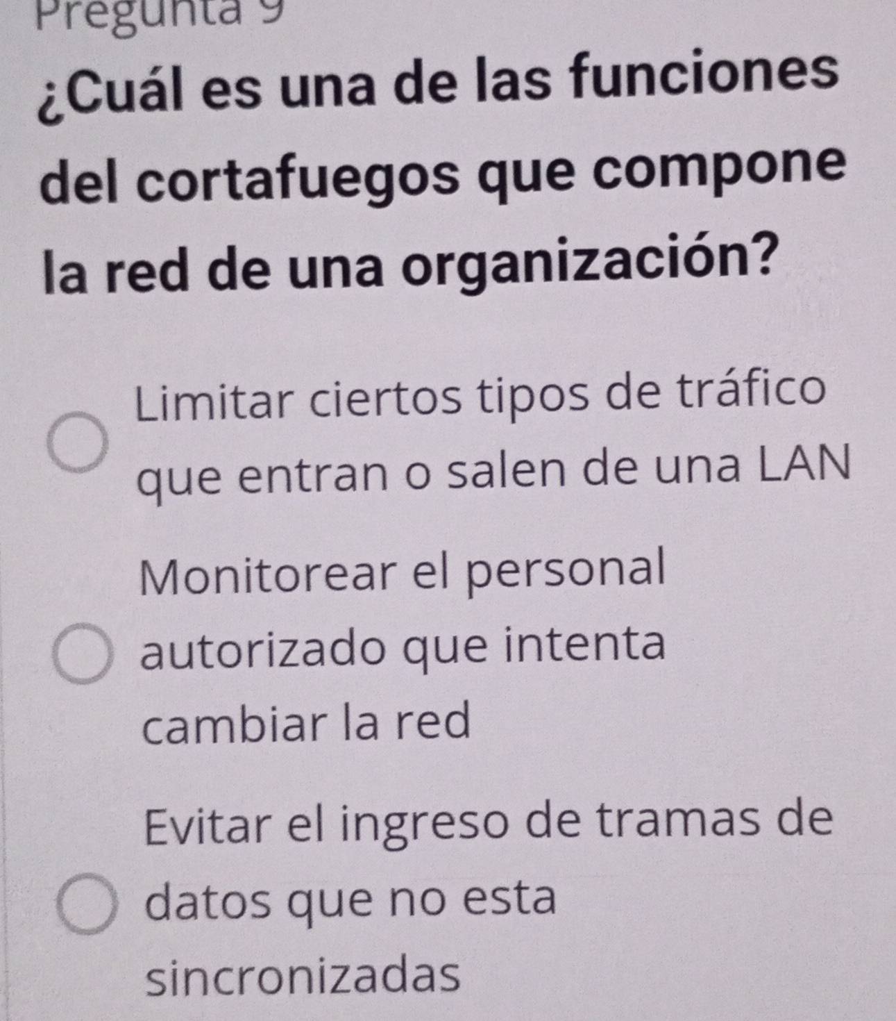 Pregunta 9
¿Cuál es una de las funciones
del cortafuegos que compone
la red de una organización?
Limitar ciertos tipos de tráfico
que entran o salen de una LAN
Monitorear el personal
autorizado que intenta
cambiar la red
Evitar el ingreso de tramas de
datos que no esta
sincronizadas