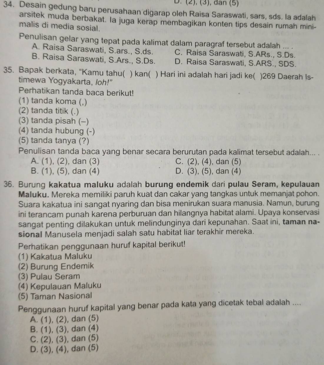 (2), (3), dan (5)
34. Desain gedung baru perusahaan digarap oleh Raisa Saraswati, sars, sds. la adalah
arsitek muda berbakat. Ia juga kerap membagikan konten tips desain rumah mini-
malis di media sosial.
Penulisan gelar yang tepat pada kalimat dalam paragraf tersebut adalah ... .
A. Raisa Saraswati, S.ars., S.ds. C. Raisa Saraswati, S.ARs., S.Ds.
B. Raisa Saraswati, S.Ars., S.Ds. D. Raisa Saraswati, S.ARS., SDS.
35. Bapak berkata, “Kamu tahu( ) kan( ) Hari ini adalah hari jadi ke( )269 Daerah Is-
timewa Yogyakarta, loh!”
Perhatikan tanda baca berikut!
(1) tanda koma (,)
(2) tanda titik (.)
(3) tanda pisah (-)
(4) tanda hubung (-)
(5) tanda tanya (?)
Penulisan tanda baca yang benar secara berurutan pada kalimat tersebut adalah... .
A. (1), (2), dan (3) C. (2), (4) , dan (5)
B. (1), (5), dan (4) D. (3), (5) , dan (4)
36. Burung kakatua maluku adalah burung endemik dari pulau Seram, kepulauan
Maluku. Mereka memiliki paruh kuat dan cakar yang tangkas untuk memanjat pohon.
Suara kakatua ini sangat nyaring dan bisa menirukan suara manusia. Namun, burung
ini terancam punah karena perburuan dan hilangnya habitat alami. Upaya konservasi
sangat penting dilakukan untuk melindunginya dari kepunahan. Saat ini, taman na-
sional Manusela menjadi salah satu habitat liar terakhir mereka.
Perhatikan penggunaan huruf kapital berikut!
(1) Kakatua Maluku
(2) Burung Endemik
(3) Pulau Seram
(4) Kepulauan Maluku
(5) Taman Nasional
Penggunaan huruf kapital yang benar pada kata yang dicetak tebal adalah ....
A. (1), (2) , dan (5)
B. (1), (3) , dan (4)
C. (2), (3), dan (5)
D. (3), (4), dan (5)