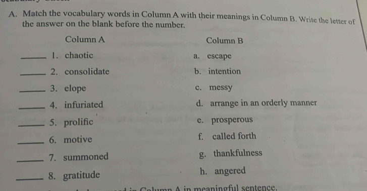 Match the vocabulary words in Column A with their meanings in Column B. Write the letter of
the answer on the blank before the number.
Column A Column B
_1. chaotic a. escape
_2. consolidate b. intention
_3. elope c. messy
_4. infuriated d. arrange in an orderly manner
_5. prolific e. prosperous
_6. motive f. called forth
_7. summoned g. thankfulness
_8. gratitude h. angered
n in meaning ful sentence.