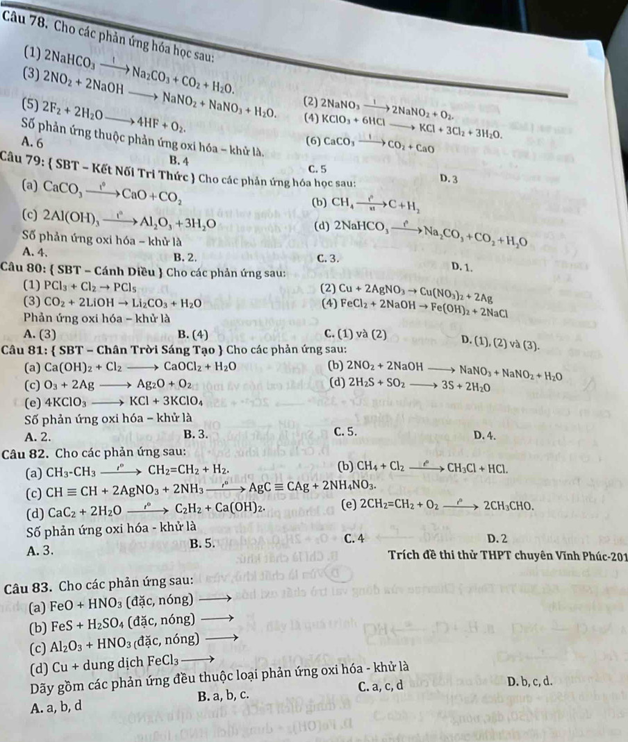 Cho các phản ứng hóa học sau:
(1) 2NaHCO_3xrightarrow INa_2CO_3+CO_2+H_2O.
(3) 2NO_2+2NaOHto NaNO_2+NaNO_3+H_2O. (2) 2NaNO_3xrightarrow 12NaNO_2+O_2.
(5) 2F_2+2H_2Oto 4HF+O_2.
(4)
A. 6 (6) KClO_3+6HClto KCl+3Cl_2+3H_2O. CaCO_3xrightarrow ICO_2+CaO
Số phản ứng thuộc phản ứng oxi hóa - khử là,
B. 4 C. 5 D. 3
Câu 7 y.  SBT-KEtN6iTriTh Thức  Cho các phản ứng hóa học sau:
(a) CaCO_3xrightarrow I°CaO+CO_2
(b) CH_4xrightarrow i^nC+H_2
(c) 2Al(OH)_3xrightarrow I^nAl_2O_3+3H_2O
(d) 2NaHCO_3xrightarrow fNa_2CO_3+CO_2+H_2O
Số phản ứng oxi h6a-khirla
A. 4. B. 2. C. 3. D. 1.
Câu 80:  SBT-CanhDieu  Cho các phản ứng sau:
(1) PCl_3+Cl_2to PCl_5 (2)
(3) CO_2+2LiOHto Li_2CO_3+H_2O (4) Cu+2AgNO_3to Cu(NO_3)_2+2Ag
Phản tingoxih6a-khirla
FeCl_2+2NaOHto Fe(OH)_2+2NaCl
A. (3) B. (4) C. (1) và (2)
D.(1),(2)va(3).
Câu 81: SBT-ChanTroiSangT Tạo  Cho các phản ứng sau:
(a) Ca(OH)_2+Cl_2to CaOCl_2+H_2O (b)
(c) O_3+2Agto Ag_2O+O_2 (d) 2NO_2+2NaOHto NaNO_3+NaNO_2+H_2O 2H_2S+SO_2to 3S+2H_2O
(e) 4KClO_3to KCl+3KClO_4
Số phản ứng oxih6a-khirla
C. 5.
A. 2. B. 3. D. 4.
Câu 82. Cho các phản ứng sau:
(a) CH_3-CH_3to ^circ CH_2=CH_2+H_2.
(b) CH_4+Cl_2xrightarrow e°CH_3Cl+HCl.
(c) CHequiv CH+2AgNO_3+2NH_3xrightarrow r°AgCequiv CAg+2NH_4NO_3.
(d) CaC_2+2H_2Oxrightarrow r°C_2H_2+Ca(OH)_2.
(e) 2CH_2=CH_2+O_2xrightarrow r°2CH_3CHO.
Số phản ứng oxi hóa - khử là
A. 3. B. 5.
C. 4 D. 2
Trích đề thi thử THPT chuyên Vĩnh Phúc-201
Câu 83. Cho các phản ứng sau:
(a) FeO+HNO_3(dac,ndelta ng)to
(b) FeS+H_2SO_4(dac,ndelta ng)to
(c) Al_2O_3+HNO_3(dic,ndelta ng)to
(d) Cu+dungdichFeCl_3to
Dãy gồm các phản ứng đều thuộc loại phản ứng oxi hóa - khử là
C. a, c, d D. b, c, d.
A. a, b, d B. a, b, c.