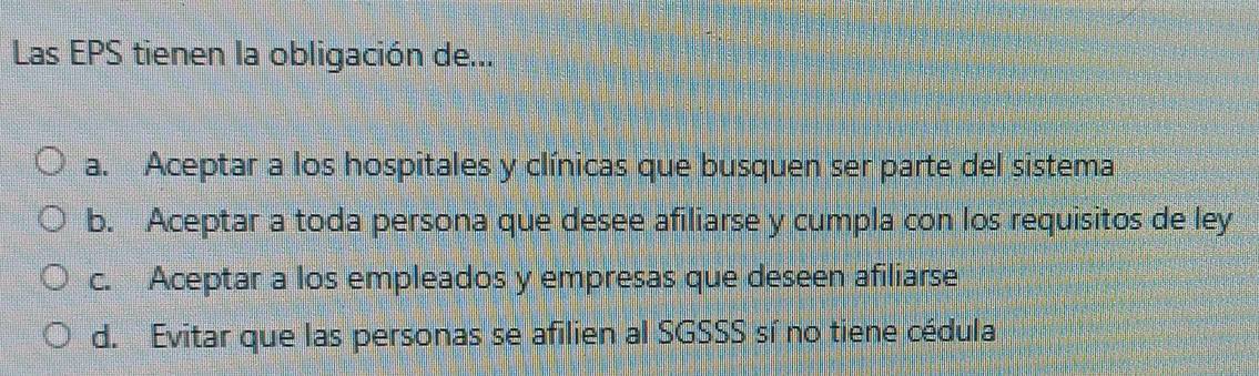 Las EPS tienen la obligación de...
a. Aceptar a los hospitales y clínicas que busquen ser parte del sistema
b. Aceptar a toda persona que desee afiliarse y cumpla con los requisitos de ley
c. Aceptar a los empleados y empresas que deseen afiliarse
d. Evitar que las personas se afilien al SGSSS sí no tiene cédula