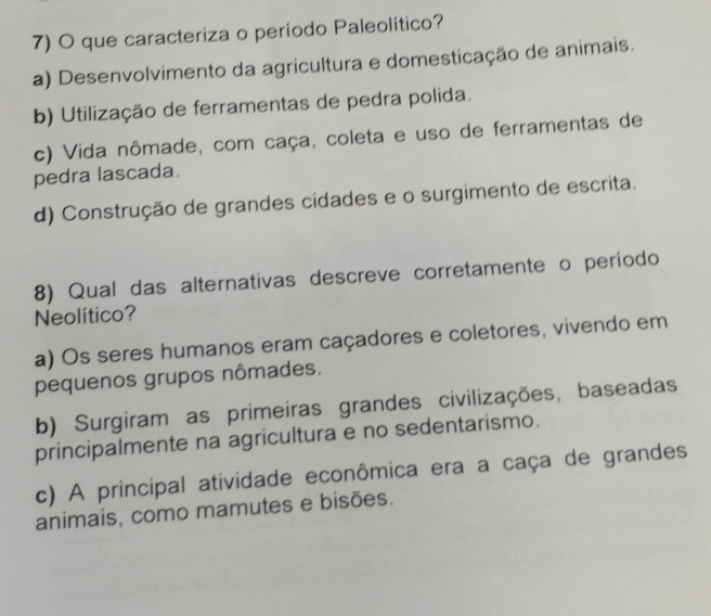 que caracteriza o período Paleolítico?
a) Desenvolvimento da agricultura e domesticação de animais.
b) Utilização de ferramentas de pedra polida.
c) Vida nômade, com caça, coleta e uso de ferramentas de
pedra lascada.
d) Construção de grandes cidades e o surgimento de escrita.
8) Qual das alternativas descreve corretamente o período
Neolítico?
a) Os seres humanos eram caçadores e coletores, vivendo em
pequenos grupos nômades.
b) Surgiram as primeiras grandes civilizações, baseadas
principalmente na agricultura e no sedentarismo.
c) A principal atividade econômica era a caça de grandes
animais, como mamutes e bisões.