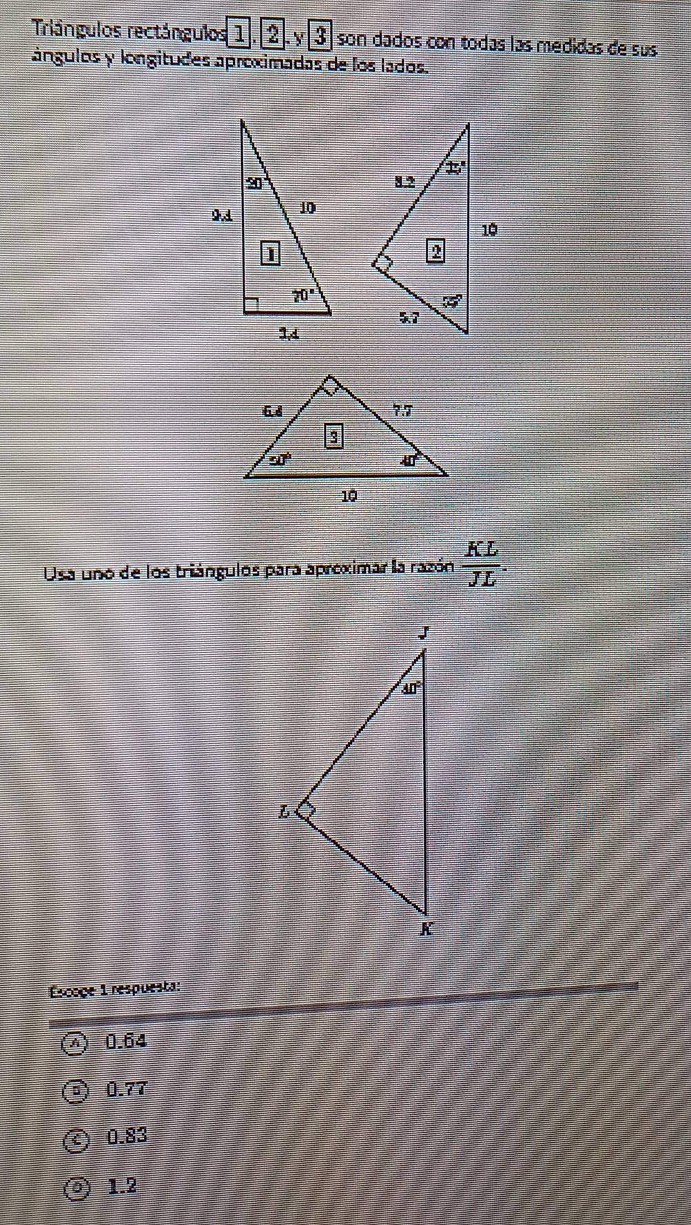 Triángulos rectángulos 1. 2. 3 son dados con todas las medidas de sus
ángulos y longitudes aproximadas de los lados.
Usa uno de los triángulos para apreximar la razón  KL/JL 
Escoge 1 respuesta:
0.64
0.77
0.83
1.2