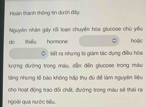 Hoàn thành thông tin dưới đây. 
Nguyên nhân gây rối loạn chuyển hóa glucose chủ yếu 
do thiếu hormone hoặc 
tiết ra nhưng bị giảm tác dụng điều hòa 
lượng đường trong máu, dẫn đến glucose trong máu 
tăng nhưng tế bào không hấp thụ đủ để làm nguyên liệu 
cho hoạt động trao đổi chất, đường trong máu sẽ thải ra 
ngoài qua nước tiểu.