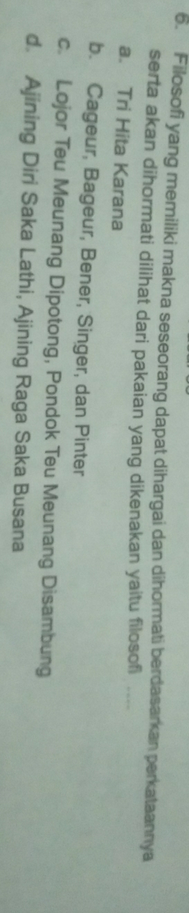 Filosofi yang memiliki makna seseorang dapat dihargai dan dihormati berdasarkan perkataannya
serta akan dihormati dilihat dari pakaian yang dikenakan yaitu filosofi ....
a. Tri Hita Karana
b. Cageur, Bageur, Bener, Singer, dan Pinter
c. Lojor Teu Meunang Dipotong, Pondok Teu Meunang Disambung
d. Ajining Diri Saka Lathi, Ajining Raga Saka Busana