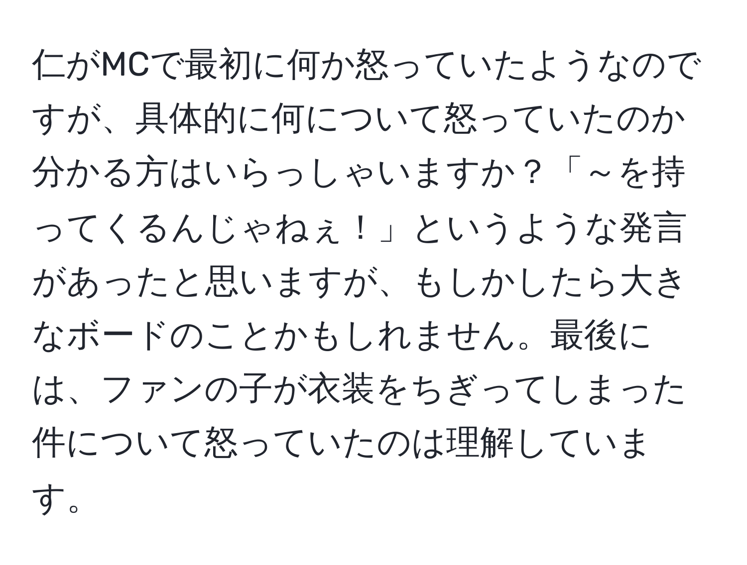 仁がMCで最初に何か怒っていたようなのですが、具体的に何について怒っていたのか分かる方はいらっしゃいますか？「～を持ってくるんじゃねぇ！」というような発言があったと思いますが、もしかしたら大きなボードのことかもしれません。最後には、ファンの子が衣装をちぎってしまった件について怒っていたのは理解しています。