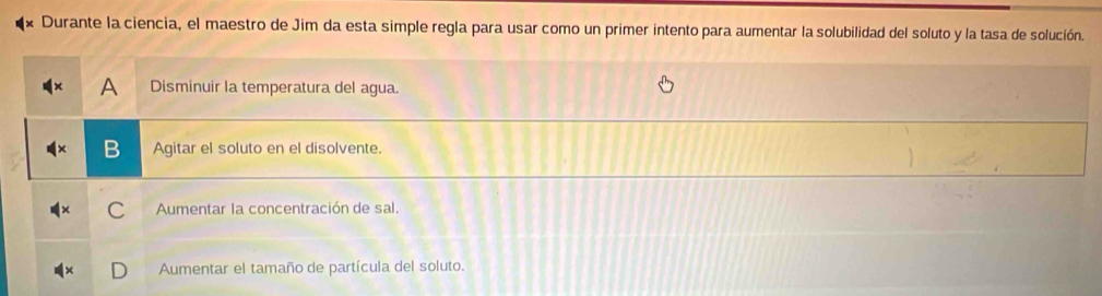 Durante la ciencia, el maestro de Jim da esta simple regla para usar como un primer intento para aumentar la solubilidad del soluto y la tasa de solución.
Disminuir la temperatura del agua.
Agitar el soluto en el disolvente.
C Aumentar la concentración de sal.
Aumentar el tamaño de partícula del soluto.