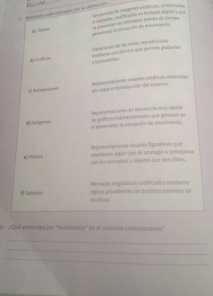 Secuencias de imágenes estáticas, sintetizadas
2. Relaciona cada concepto con su definición:
o captadas, codificadas en formato digital y que
se presentan en intervalos breves de tiempo
generando la sensación de movimiento.
a) Textos
Vibraciones de las cosas reproducidas
b) Gráficos mediante una técnica que permite grabarlas
y transmitirlas.
c) Animaciones Representaciones visuales estáticas obtenidas
por copia o reproducción del entorno.
Representaciones en secuencia muy rápida
d) Imágenes de gráficos tridimensionales que generan en
el observador la sensación de movimiento.
Representaciones visuales figurativas que
e) Videos mantienen algún tipo de analogía o semejanza
con los conceptos u objetos que describen.
Mensajes lingüísticos codificados mediante
f) Sonidos signos procedentes de distintos sistemas de
escritura.
3. ¿Qué entiendes por “multimedía” en el contexto comunicativo?
_
_
_