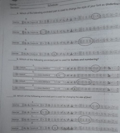 Name:
Schedule:
Section:_
_8. Which of the following encircled part is used to change the style of your font as Underfine?
a
B U 5
b.
A A B
C.
A h B
d.
L houma loi B 
_9. Which of the following encircled part is used for bullets and numbering?
a.
cPpelt Lnoa Libertina G 14 a A
b.
Deta ul Línux Líberine G
C.
Deltault Linux Libértina G it
d.
Defnult Lnux Libertine 0 a
_10. Which of the following encircled part is used for changing the size of font?
a.
Detaull: Style A A Liboation Seo B. ǐ U 5 x² X
b.
Defal: Style Litsration Seril B I
C.
J 5
Defionalt Stylio Lineration Serd B x² A
d .
Detaut Syfe A A Lilesaton Seat B