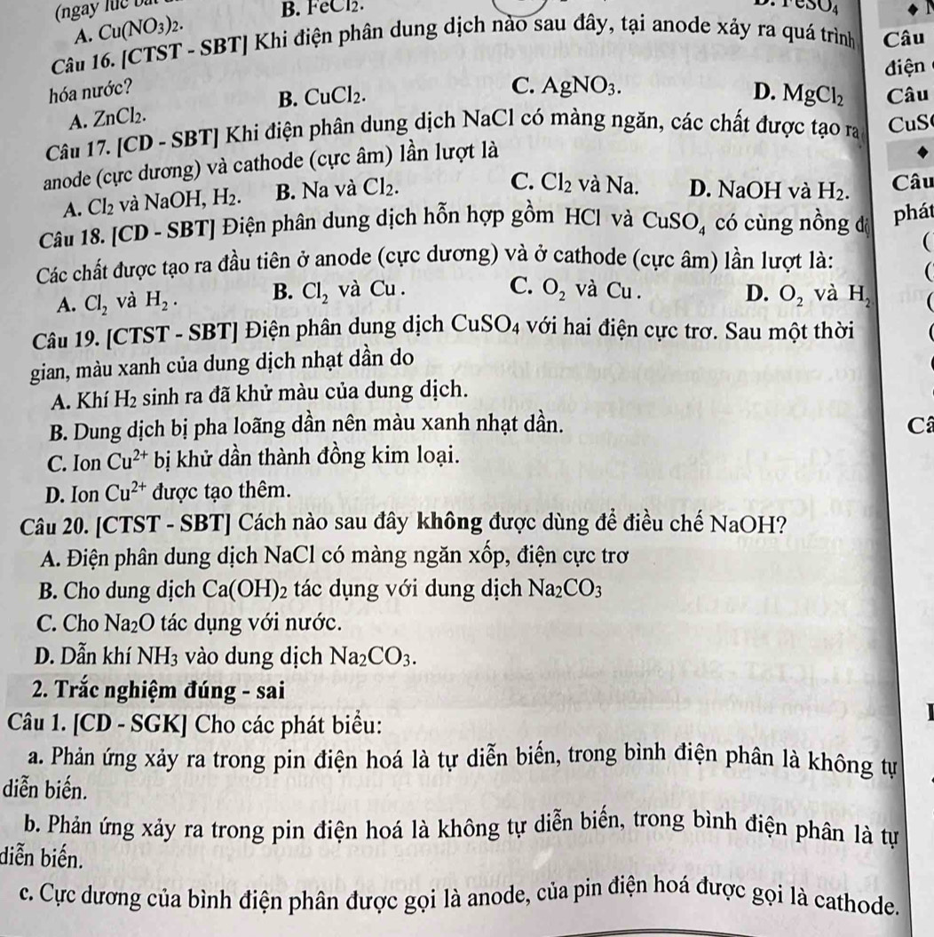 (ngày luc bà B. FeCl2.
csc θ O_4
Câu 16. [CTST - SBT] Khi điện phân dung dịch nào sau đây, tại anode xảy ra quá trình A. Cu(NO_3)_2.
Câu
điện
hóa nước? AgNO_3. D. MgCl_2 Câu
A. ZnCl_2. B. CuCl_2.
C.
Câu 17. [CD - SBT] Khi điện phân dung dịch NaCl có màng ngăn, các chất được tạo ra CuS
anode (cực dương) và cathode (cực âm) lần lượt là
C. Cl_2 và Na. D. NaOH và
A. Cl_2 và NaOH. H_2. B. Na và Cl_2. H_2. Câu
Câu 18. [CD - SB 1 ] Điện phân dung dịch hỗn hợp gồm HCl và CuS O_4 có cùng nồng đị
phát
(
Các chất được tạo ra đầu tiên ở anode (cực dương) và ở cathode (cực âm) lần lượt là:

C. O_2 và Cu . D. O_2
A. Cl_2 và H_2. B. Cl_2 và Cu . và H_2 (
Câu 19. [CTST - SP 1 |  Điện phân dung dịch CuSO_4 với hai điện cực trơ. Sau một thời
gian, màu xanh của dung dịch nhạt dần do
A. Khí H_2 sinh ra đã khử màu của dung dịch.
B. Dung dịch bị pha loãng dần nên màu xanh nhạt dần. C
C. Ion Cu^(2+) bị khử dần thành đồng kim loại.
D. Ion Cu^(2+) được tạo thêm.
Câu 20. [CTST - SBT] Cách nào sau đây không được dùng để điều chế NaOH?
A. Điện phân dung dịch NaCl có màng ngăn xhat op 9, điện cực trơ
B. Cho dung dịch Ca(OH)_2 tác dụng với dung dịch Na_2CO_3
C. Cho Na_2O tác dụng với nước.
D. Dẫn khí NH_3 vào dung dịch Na_2CO_3.
2. Trắc nghiệm đúng - sai
Câu 1. [CD - SGK] Cho các phát biểu:
a. Phản ứng xảy ra trong pin điện hoá là tự diễn biến, trong bình điện phân là không tự
diễn biến.
b. Phản ứng xảy ra trong pin điện hoá là không tự diễn biến, trong bình điện phân là tự
diễn biến.
c. Cực dương của bình điện phân được gọi là anode, của pin điện hoá được gọi là cathode.