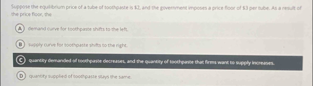 Suppose the equilibrium price of a tube of toothpaste is $2, and the government imposes a price floor of $3 per tube. As a result of
the price floor, the
A demand curve for toothpaste shifts to the left.
B supply curve for toothpaste shifts to the right.
C) quantity demanded of toothpaste decreases, and the quantity of toothpaste that firms want to supply increases.
D) quantity supplied of toothpaste stays the same.