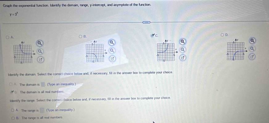 Graph the exponential function. Identify the domain, range, y-intercept, and asymptote of the function.
y=3^x
A.
B.
C.
D.
Ay
B
Identify the domain. Select the correct choice below and, if necessary, fill in the answer box to complete your choice.
The domain is . (Type an inequality.)
The domain is all real numbers.
Identify the range. Select the correct choice below and, if necessary, fill in the answer box to complete your choice.
A. The range is (Type an inequality.)
B. The range is all real numbers.