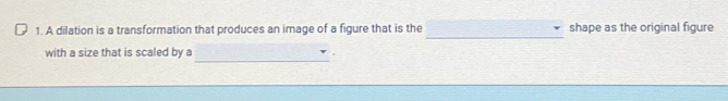 A dilation is a transformation that produces an image of a figure that is the shape as the original figure 
with a size that is scaled by a 
_.