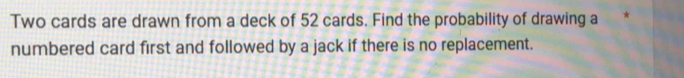 Two cards are drawn from a deck of 52 cards. Find the probability of drawing a 
numbered card first and followed by a jack if there is no replacement.