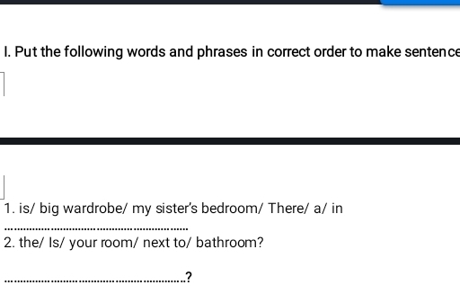 Put the following words and phrases in correct order to make sentence 
1. is/ big wardrobe/ my sister's bedroom/ There/ a/ in 
_ 
2. the/ Is/ your room/ next to/ bathroom? 
_?