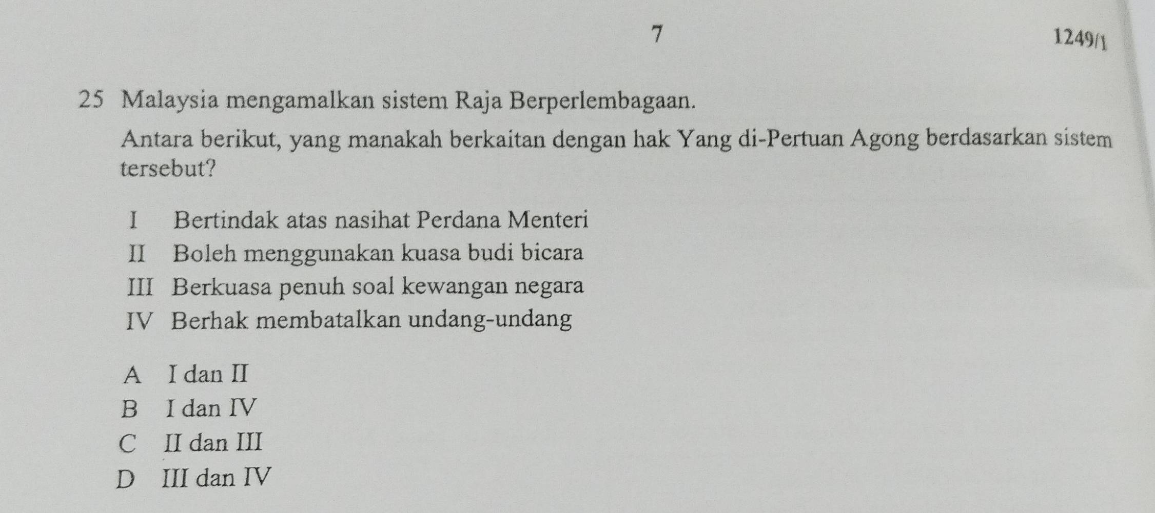 7
1249/1
25 Malaysia mengamalkan sistem Raja Berperlembagaan.
Antara berikut, yang manakah berkaitan dengan hak Yang di-Pertuan Agong berdasarkan sistem
tersebut?
I Bertindak atas nasihat Perdana Menteri
II Boleh menggunakan kuasa budi bicara
III Berkuasa penuh soal kewangan negara
IV Berhak membatalkan undang-undang
A I dan II
B I dan IV
C II dan III
D III dan IV