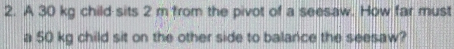A 30 kg child sits 2 m from the pivot of a seesaw. How far must 
a 50 kg child sit on the other side to balance the seesaw?