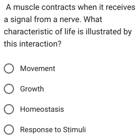 A muscle contracts when it receives
a signal from a nerve. What
characteristic of life is illustrated by
this interaction?
Movement
Growth
Homeostasis
Response to Stimuli