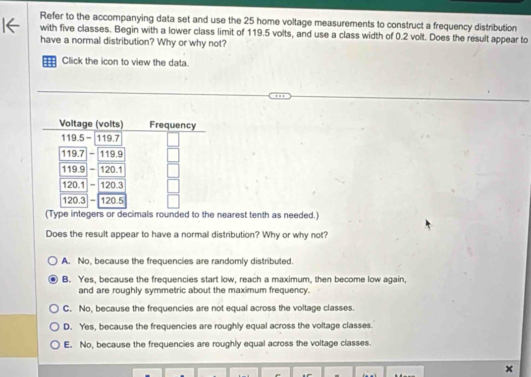Refer to the accompanying data set and use the 25 home voltage measurements to construct a frequency distribution
with five classes. Begin with a lower class limit of 119.5 volts, and use a class width of 0.2 volt. Does the result appear to
have a normal distribution? Why or why not?
Click the icon to view the data.
(Type integers or decimals rounded to the nearest tenth as needed.)
Does the result appear to have a normal distribution? Why or why not?
A. No, because the frequencies are randomly distributed.
B. Yes, because the frequencies start low, reach a maximum, then become low again,
and are roughly symmetric about the maximum frequency.
C. No, because the frequencies are not equal across the voltage classes.
D. Yes, because the frequencies are roughly equal across the voltage classes.
E. No, because the frequencies are roughly equal across the voltage classes.