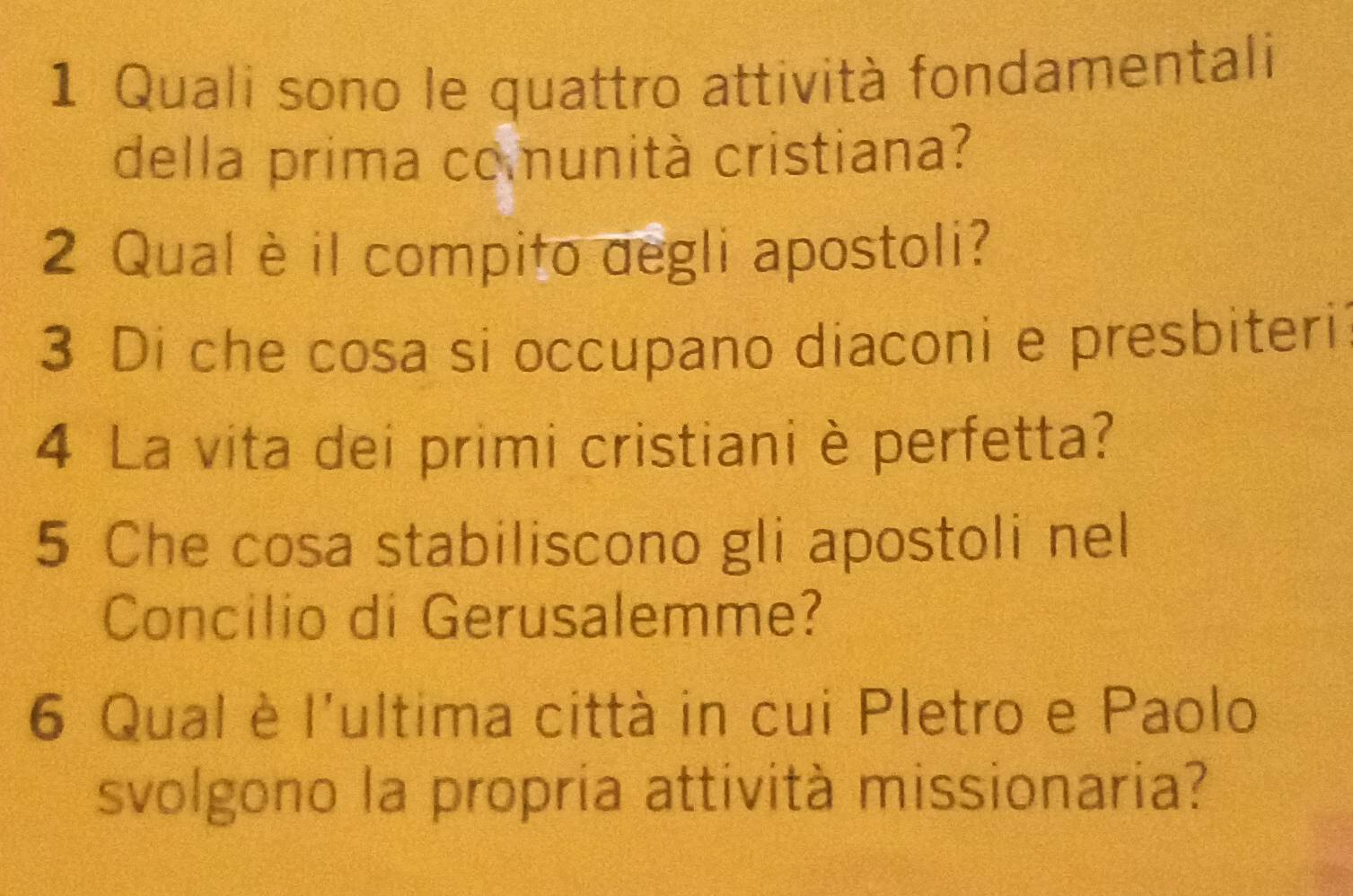 Quali sono le quattro attività fondamentali 
della prima comunità cristiana? 
2 Qual è il compito degli apostoli? 
3 Di che cosa si occupano diaconi e presbiteri 
4 La vita dei primi cristiani è perfetta? 
5 Che cosa stabiliscono gli apostoli nel 
Concilio di Gerusalemme? 
6 Qual è l'ultima città in cui Pletro e Paolo 
svolgono la propria attività missionaria?