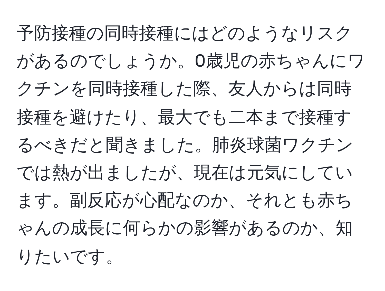 予防接種の同時接種にはどのようなリスクがあるのでしょうか。0歳児の赤ちゃんにワクチンを同時接種した際、友人からは同時接種を避けたり、最大でも二本まで接種するべきだと聞きました。肺炎球菌ワクチンでは熱が出ましたが、現在は元気にしています。副反応が心配なのか、それとも赤ちゃんの成長に何らかの影響があるのか、知りたいです。