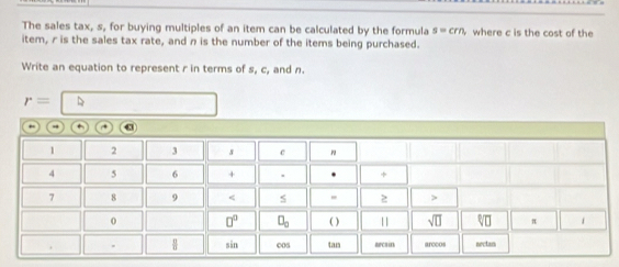 The sales tax, s, for buying multiples of an item can be calculated by the formula s=crn, where c is the cost of the 
item, r is the sales tax rate, and n is the number of the items being purchased. 
Write an equation to represent r in terms of s, c, and n.
r=
- +
1 2 3 s c "
4 5 6 + . . +
7 8 9 4
0 □^(□) □ _□  ( ) 11 sqrt (□)^(□ ]□) π 1 
. sān cos tan arccos nectan