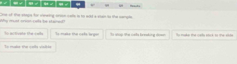 √ 9 √ q √ √ 9 99 ω Hemuls
Why must onion cells be stained? One of the steps for viewing onion cells is to add a stain to the sample.
To activate the cells To make the celis lange To stop the calls breaking down To make the cella stick to the silde
To make the cells visible