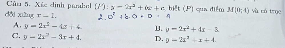 Xác định parabol (P): y=2x^2+bx+c , biết (P) qua điểm M(0;4) và có trục
dối xứng x=1.
A. y=2x^2-4x+4. y=2x^2+4x-3. 
B.
C. y=2x^2-3x+4.
D. y=2x^2+x+4.