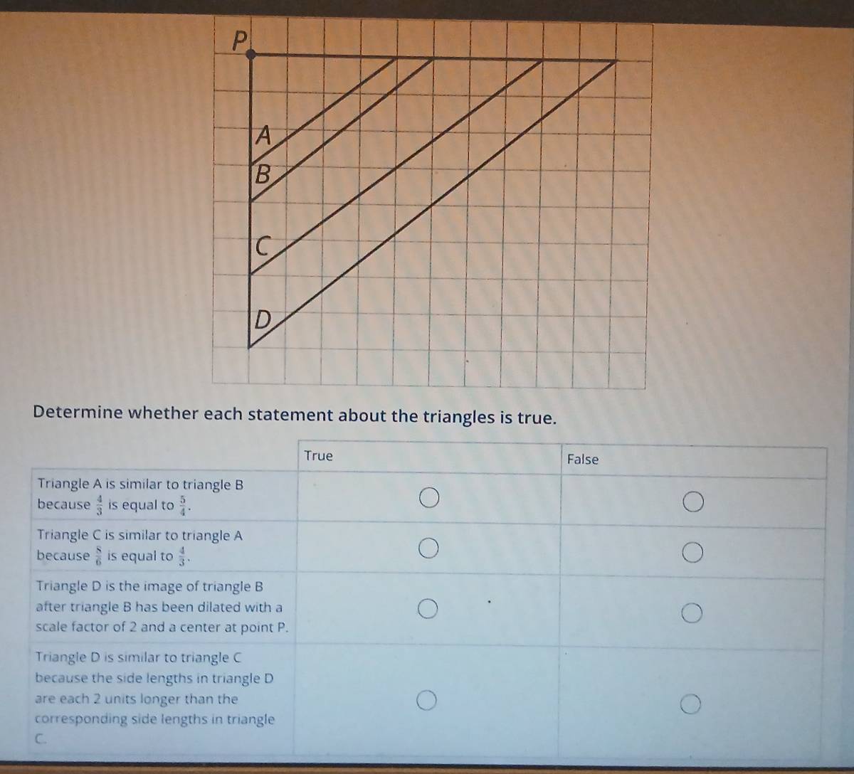 Determine whether each statement about the triangles is true.
True False
Triangle A is similar to triangle B
because  4/3  is equal to  5/4 .
Triangle C is similar to triangle A
because  8/6  is equal to  4/3 .
Triangle D is the image of triangle B
after triangle B has been dilated with a
scale factor of 2 and a center at point P.
Triangle D is similar to triangle C
because the side lengths in triangle D
are each 2 units longer than the
corresponding side lengths in triangle
C.