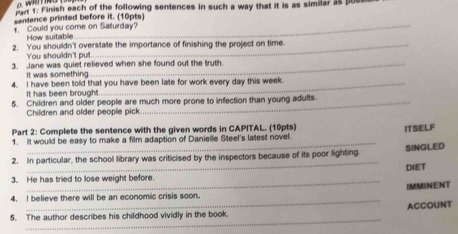 Finish each of the following sentences in such a way that it is as similar as pus 
sentence printed before it. (10pts) 
1. Could you come on Saturday? 
How suitable 
2. You shouldn't overstate the importance of finishing the project on time. 
You shouldn't put. 
3. Jane was quiet relieved when she found out the truth. 
It was something 
4. I have been told that you have been late for work every day this week. 
It has been brought. 
5. Children and older people are much more prone to infection than young adults. 
Children and older people pick 
Part 2: Complete the sentence with the given words in CAPITAL. (10pts) ITSELF 
_ 
1. It would be easy to make a film adaption of Danielle Steel's latest novel. 
_ 
2. In particular, the school library was criticised by the inspectors because of its poor lighting. SINGLED 
DIET 
3. He has tried to lose weight before. 
IMMINENT 
_ 
4. I believe there will be an economic crisis soon. 
ACCOUNT 
_ 
5. The author describes his childhood vividly in the book.