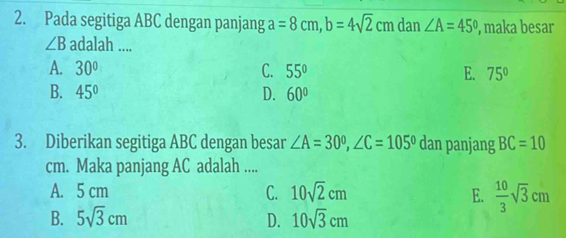 Pada segitiga ABC dengan panjang a=8cm, b=4sqrt(2)cm dan ∠ A=45° , maka besar
∠ B adalah ....
A. 30° C. 55° E. 75°
B. 45° D. 60°
3. Diberikan segitiga ABC dengan besar ∠ A=30°, ∠ C=105° dan panjang BC=10
cm. Maka panjang AC adalah ....
A. 5 cm C. 10sqrt(2)cm E.  10/3 sqrt(3)cm
B. 5sqrt(3)cm D. 10sqrt(3)cm