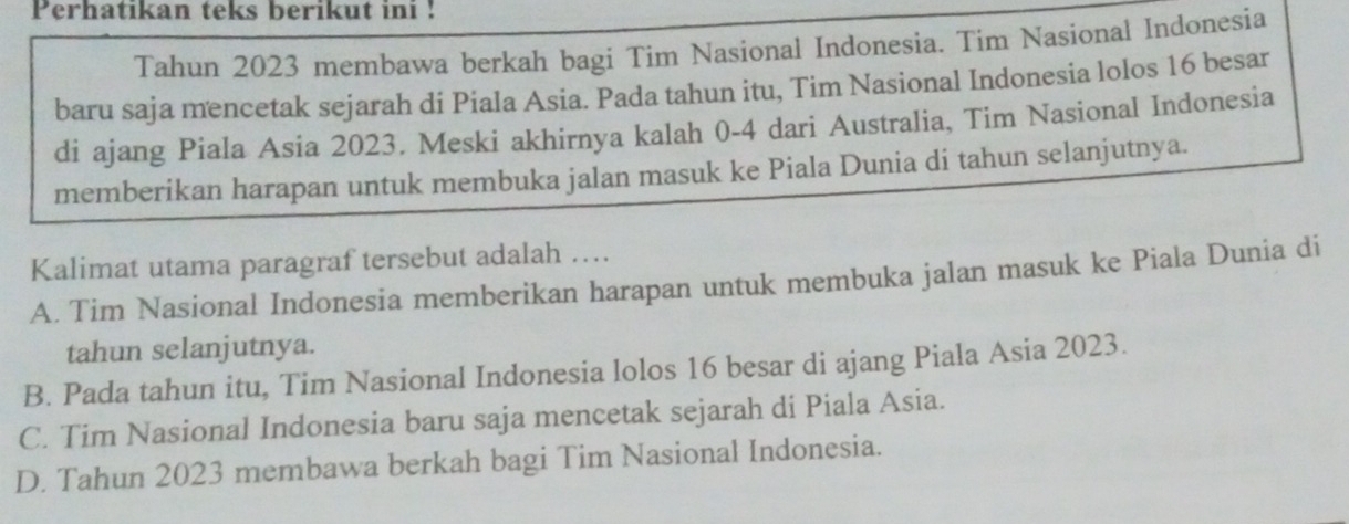 Perhatikan teks berikut ini !
Tahun 2023 membawa berkah bagi Tim Nasional Indonesia. Tim Nasional Indonesia
baru saja mencetak sejarah di Piala Asia. Pada tahun itu, Tim Nasional Indonesia lolos 16 besar
di ajang Piala Asia 2023. Meski akhirnya kalah 0-4 dari Australia, Tim Nasional Indonesia
memberikan harapan untuk membuka jalan masuk ke Piala Dunia di tahun selanjutnya.
Kalimat utama paragraf tersebut adalah ….
A. Tim Nasional Indonesia memberikan harapan untuk membuka jalan masuk ke Piala Dunia di
tahun selanjutnya.
B. Pada tahun itu, Tim Nasional Indonesia lolos 16 besar di ajang Piala Asia 2023.
C. Tim Nasional Indonesia baru saja mencetak sejarah di Piala Asia.
D. Tahun 2023 membawa berkah bagi Tim Nasional Indonesia.