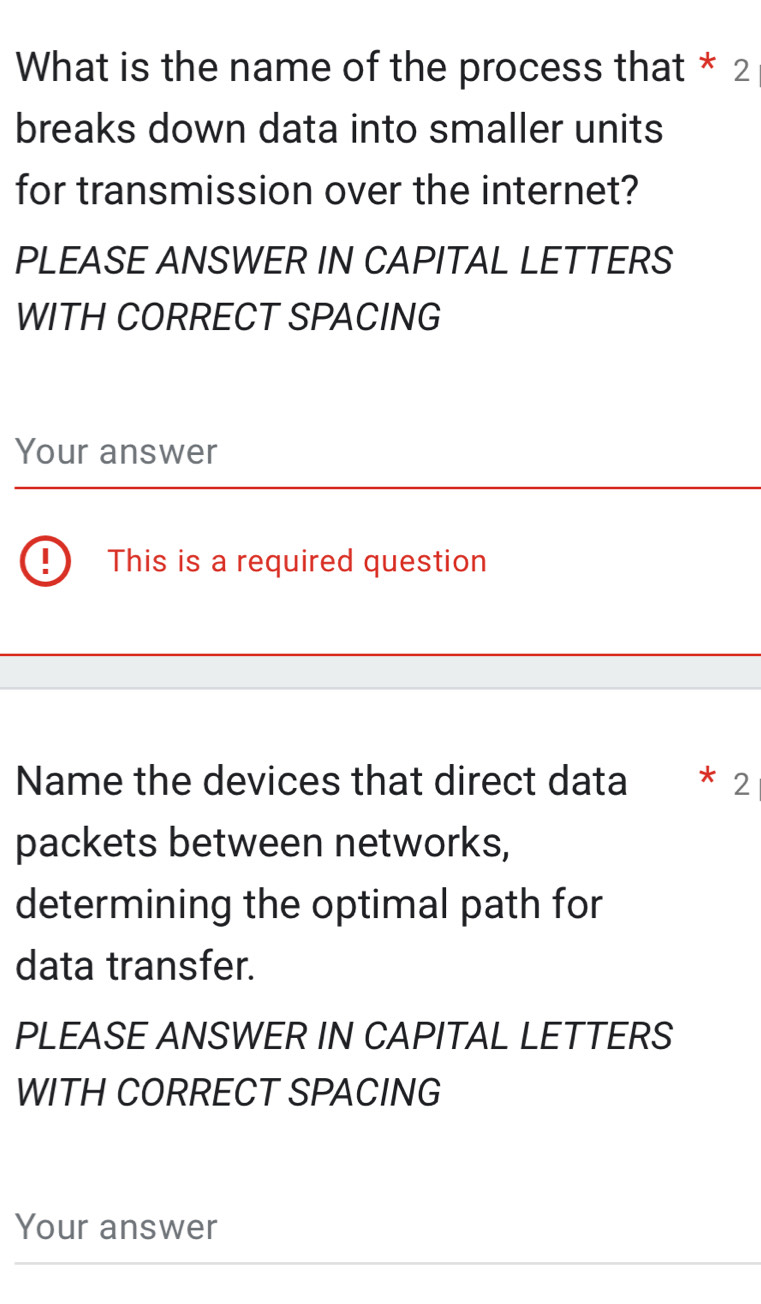 What is the name of the process that * 2 
breaks down data into smaller units 
for transmission over the internet? 
PLEASE ANSWER IN CAPITAL LETTERS 
WITH CORRECT SPACING 
Your answer 
I This is a required question 
Name the devices that direct data 2 
packets between networks, 
determining the optimal path for 
data transfer. 
PLEASE ANSWER IN CAPITAL LETTERS 
WITH CORRECT SPACING 
Your answer