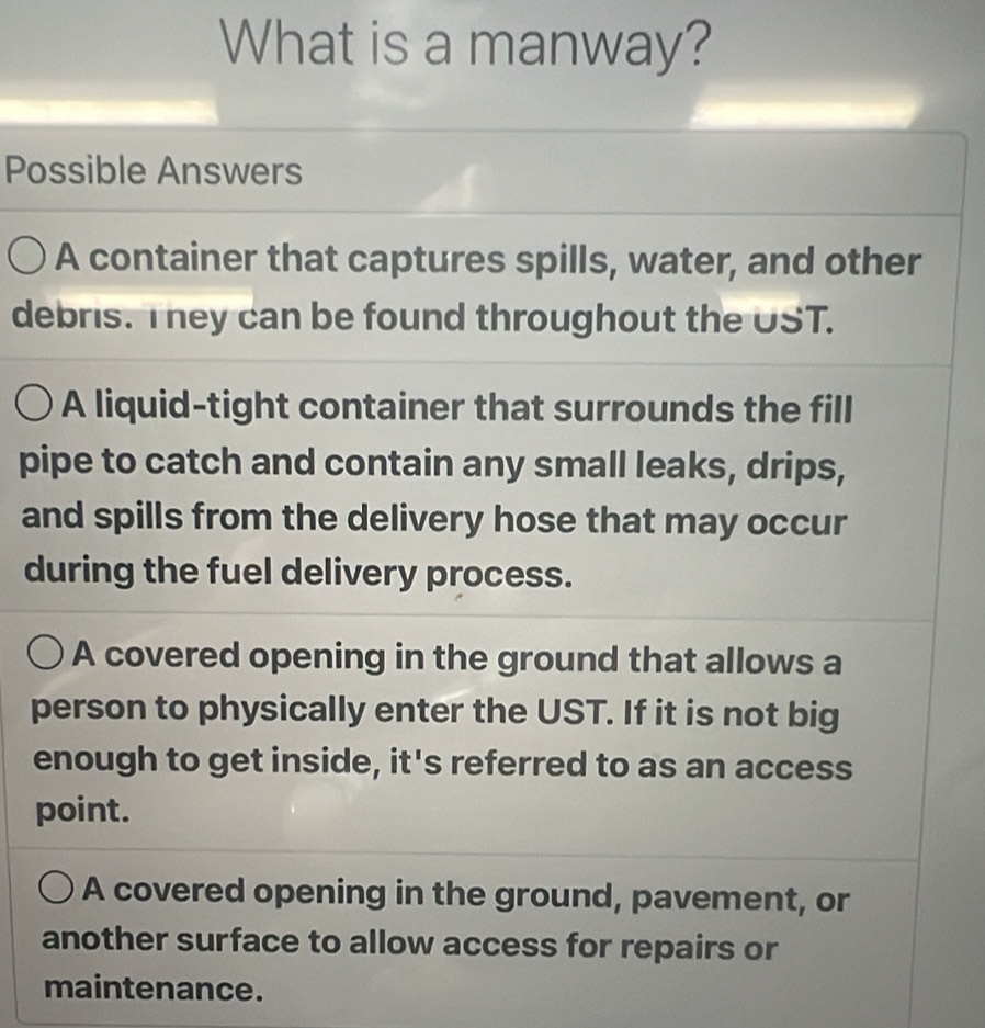 What is a manway?
Possible Answers
A container that captures spills, water, and other
debris. They can be found throughout the UST.
A liquid-tight container that surrounds the fill
pipe to catch and contain any small leaks, drips,
and spills from the delivery hose that may occur
during the fuel delivery process.
A covered opening in the ground that allows a
person to physically enter the UST. If it is not big
enough to get inside, it's referred to as an access
point.
A covered opening in the ground, pavement, or
another surface to allow access for repairs or
maintenance.