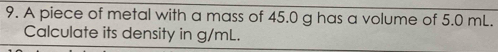 A piece of metal with a mass of 45.0 g has a volume of 5.0 mL. 
Calculate its density in g/mL.