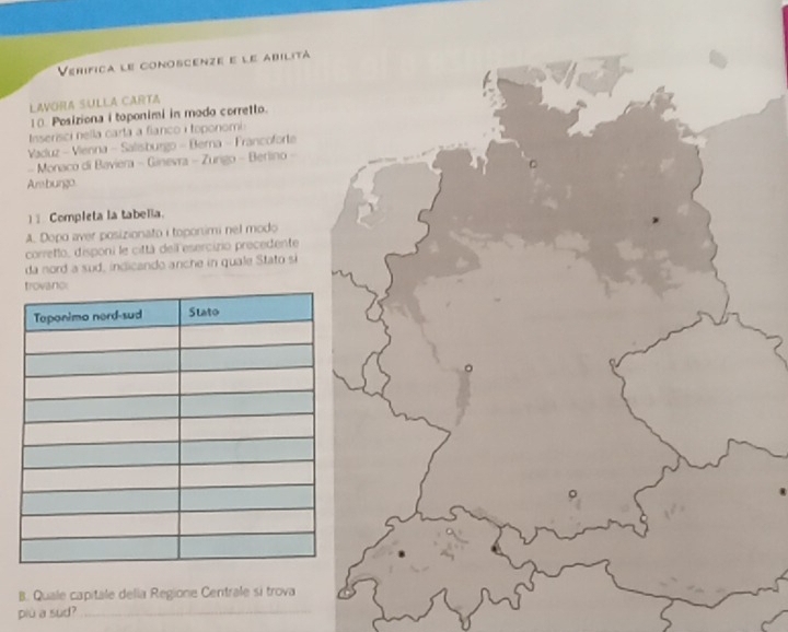 Verífica le conoscenze e le abilitá 
LAVORA SULLA CARTA 
10. Posiziona i toponimi in modo corretto. 
Inserisci nella carta a fianco i toponomi 
Vaduz - Vienna - Salisburgo - Berna - Francoforte 
- Monaco di Baviera - Ginevra - Zurgo - Berlino - 
Arburgo 
] Completa la tabella. 
A. Dopo aver posizionato i toponimi nel modo 
correto, disponi le città dell esercizo precedente 
da nord a sud, indicando anche in quale Stato si 
B. Quale capitale della Regione Centrale si trova 
più a sud?_