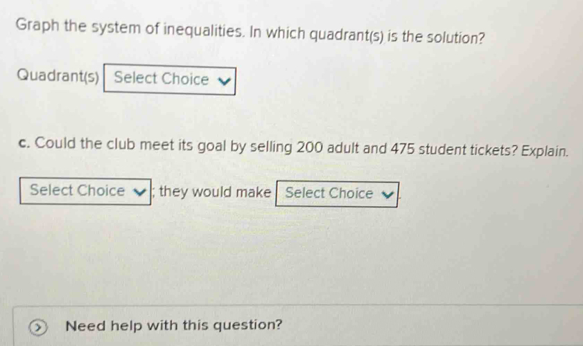 Graph the system of inequalities. In which quadrant(s) is the solution? 
Quadrant(s) Select Choice 
c. Could the club meet its goal by selling 200 adult and 475 student tickets? Explain. 
Select Choice ; they would make Select Choice 
Need help with this question?