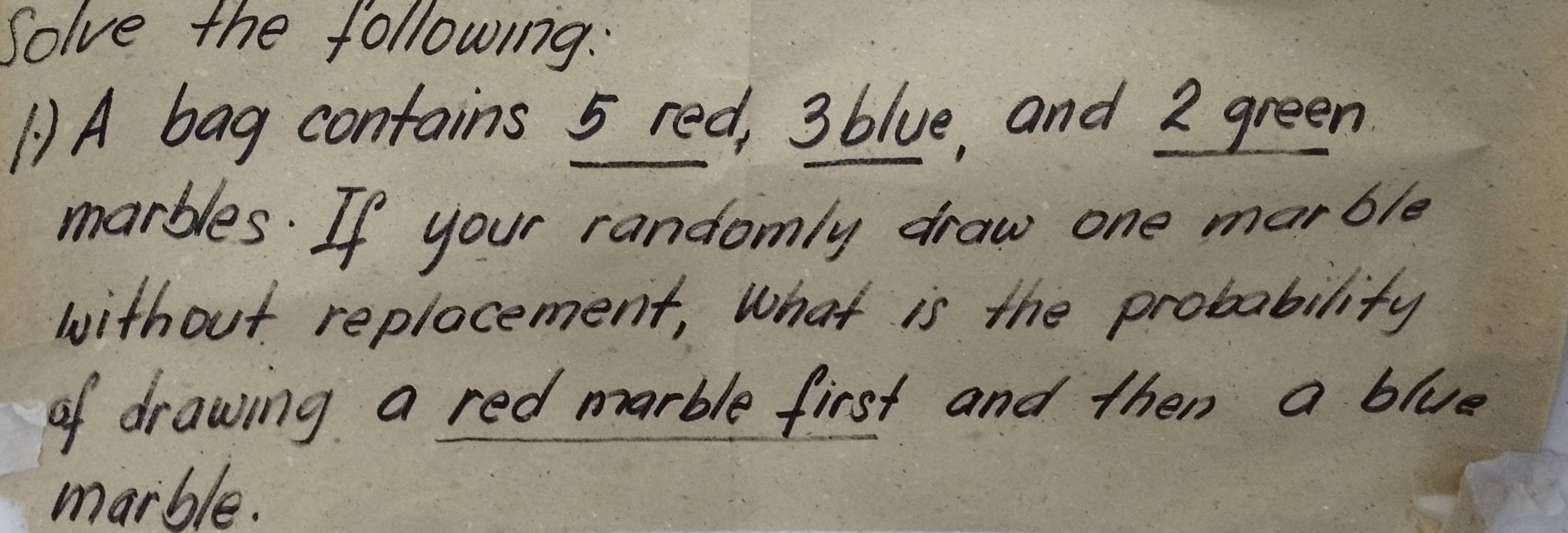 Solve the following. 
() A bag contains 5 red, 3blue, and 2 green 
marbles. If your randomly draw one marble 
without replocement, What is the probability 
of drawing a red marble first and then a blue 
marble.