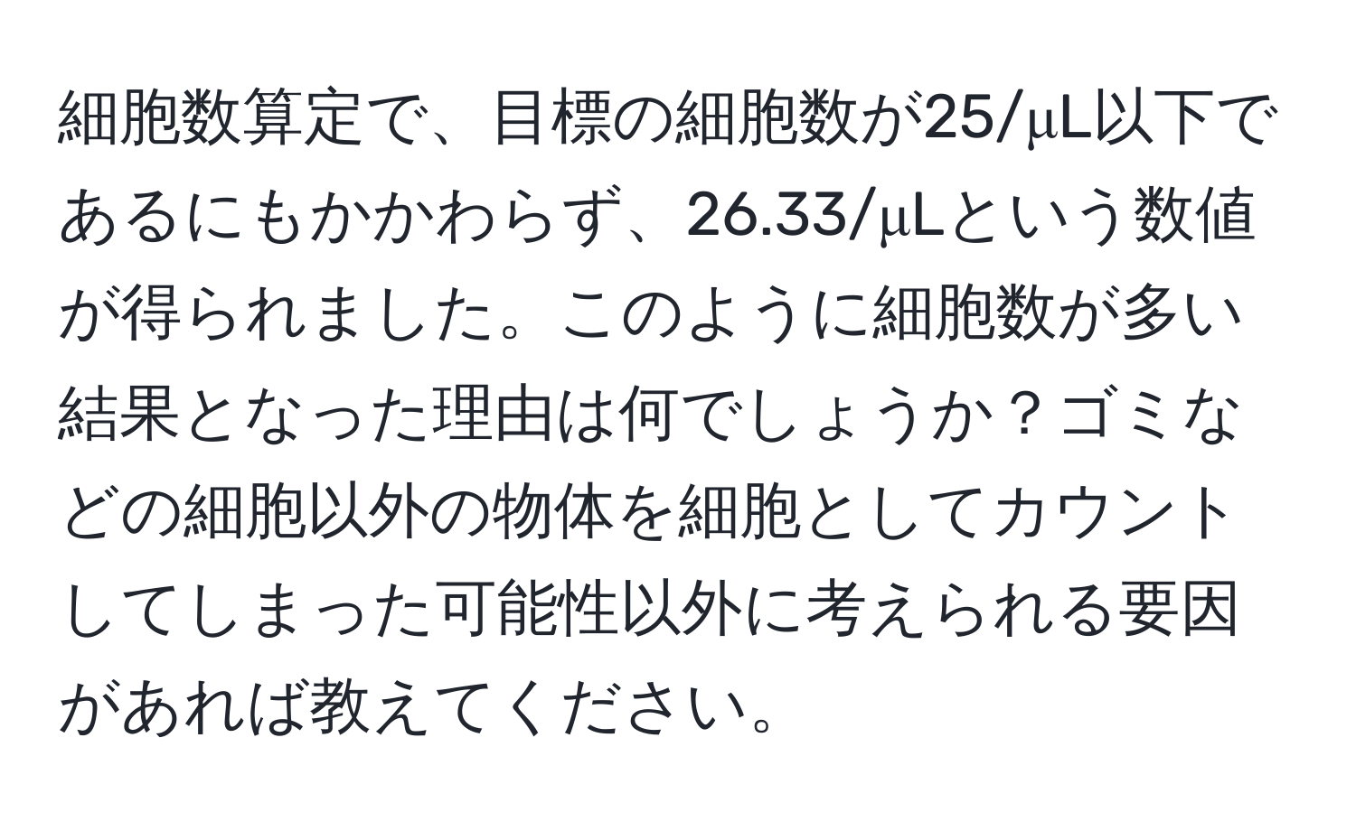 細胞数算定で、目標の細胞数が25/μL以下であるにもかかわらず、26.33/μLという数値が得られました。このように細胞数が多い結果となった理由は何でしょうか？ゴミなどの細胞以外の物体を細胞としてカウントしてしまった可能性以外に考えられる要因があれば教えてください。