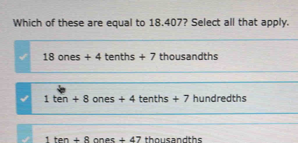 Which of these are equal to 18.407? Select all that apply.
18 ones + 4 tenths +7 thousandths
1ten+8 ones + 4 tenths + 7 hundredths
1ten+8 one s+47 I thousandths