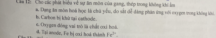 Cầu 12: Cho các phát biểu về sự ăn mòn của gang, thép trong không khí ẩm
a. Dạng ăn mòn hoá học là chủ yếu, do sắt dễ dàng phản ứng với oxygen trong không khí.
b. Carbon bị khử tại cathode.
c. Oxygen đóng vai trò là chất oxi hoá.
d. Tại anode, Fe bị oxi hoá thành Fe^(2+).